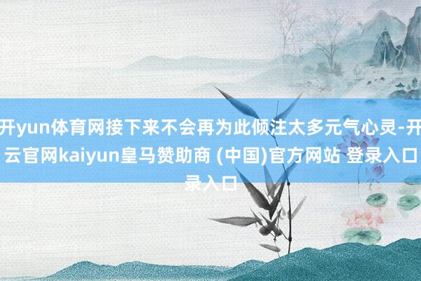 开yun体育网接下来不会再为此倾注太多元气心灵-开云官网kaiyun皇马赞助商 (中国)官方网站 登录入口