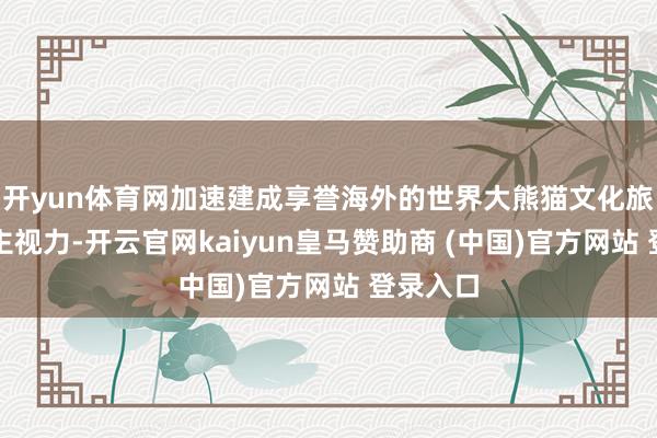 开yun体育网加速建成享誉海外的世界大熊猫文化旅游进军主视力-开云官网kaiyun皇马赞助商 (中国)官方网站 登录入口