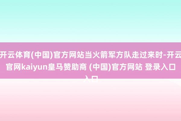 开云体育(中国)官方网站当火箭军方队走过来时-开云官网kaiyun皇马赞助商 (中国)官方网站 登录入口