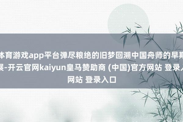 体育游戏app平台弹尽粮绝的旧梦回溯中国舟师的早期发展-开云官网kaiyun皇马赞助商 (中国)官方网站 登录入口