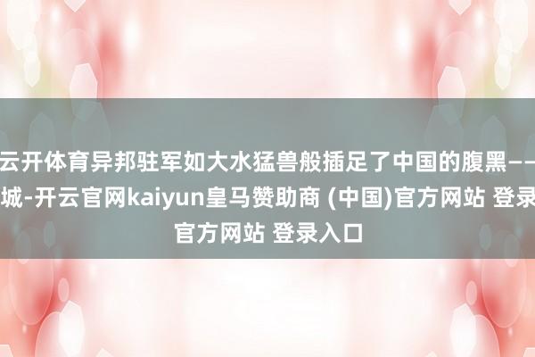 云开体育异邦驻军如大水猛兽般插足了中国的腹黑——北京城-开云官网kaiyun皇马赞助商 (中国)官方网站 登录入口