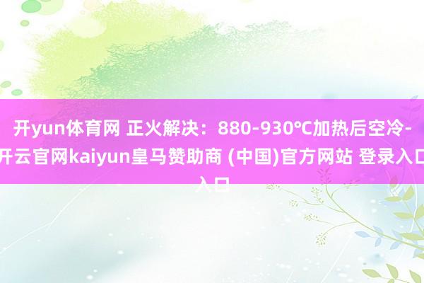 开yun体育网 正火解决：880-930℃加热后空冷-开云官网kaiyun皇马赞助商 (中国)官方网站 登录入口