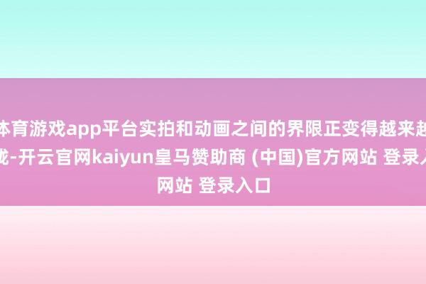 体育游戏app平台实拍和动画之间的界限正变得越来越朦胧-开云官网kaiyun皇马赞助商 (中国)官方网站 登录入口