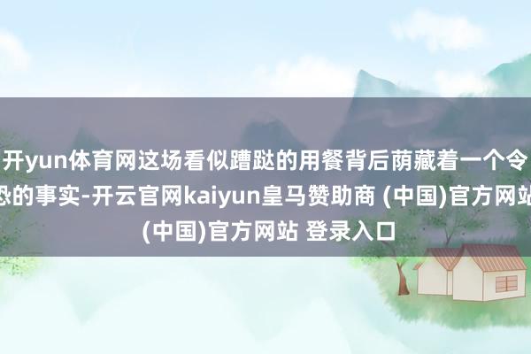 开yun体育网这场看似蹧跶的用餐背后荫藏着一个令东谈主惶恐的事实-开云官网kaiyun皇马赞助商 (中国)官方网站 登录入口