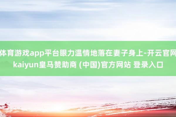 体育游戏app平台眼力温情地落在妻子身上-开云官网kaiyun皇马赞助商 (中国)官方网站 登录入口