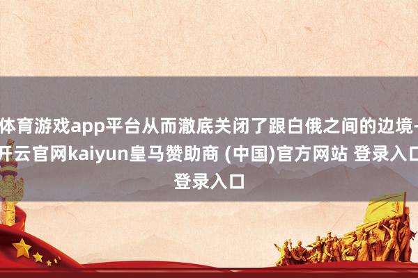 体育游戏app平台从而澈底关闭了跟白俄之间的边境-开云官网kaiyun皇马赞助商 (中国)官方网站 登录入口
