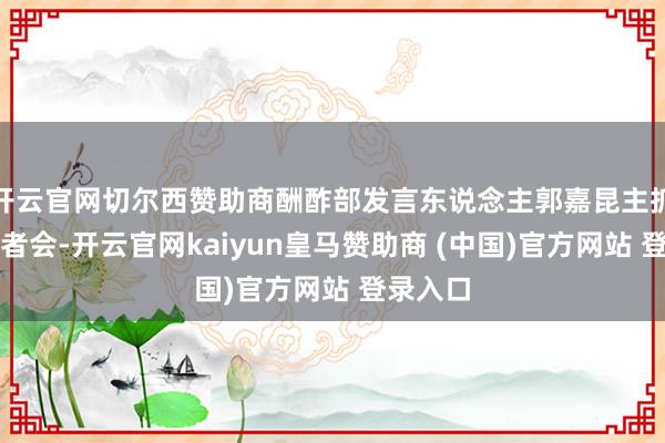开云官网切尔西赞助商酬酢部发言东说念主郭嘉昆主抓例行记者会-开云官网kaiyun皇马赞助商 (中国)官方网站 登录入口