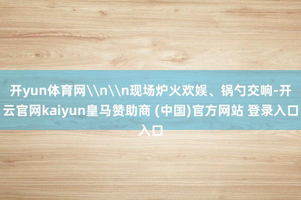 开yun体育网\n\n现场炉火欢娱、锅勺交响-开云官网kaiyun皇马赞助商 (中国)官方网站 登录入口