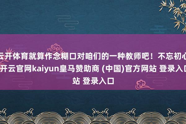 云开体育就算作念糊口对咱们的一种教师吧！不忘初心-开云官网kaiyun皇马赞助商 (中国)官方网站 登录入口