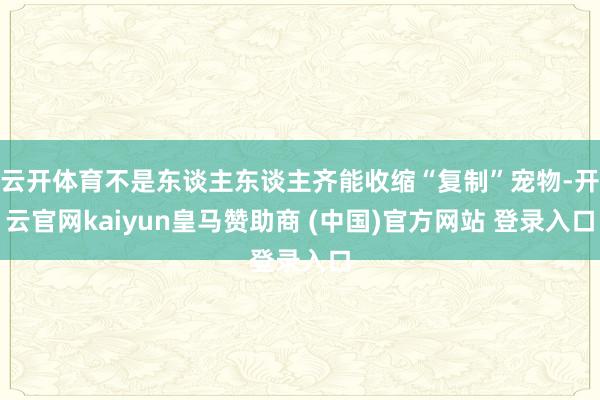 云开体育不是东谈主东谈主齐能收缩“复制”宠物-开云官网kaiyun皇马赞助商 (中国)官方网站 登录入口
