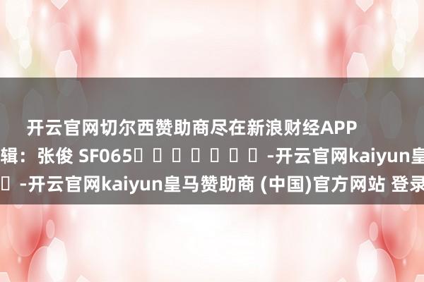 开云官网切尔西赞助商尽在新浪财经APP            						包袱剪辑：张俊 SF065							-开云官网kaiyun皇马赞助商 (中国)官方网站 登录入口