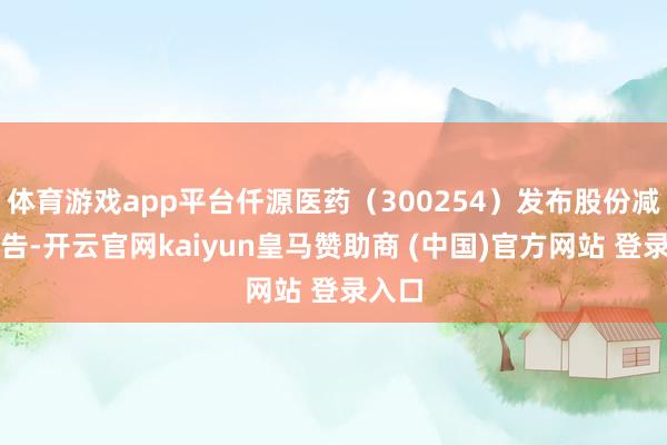 体育游戏app平台仟源医药（300254）发布股份减执公告-开云官网kaiyun皇马赞助商 (中国)官方网站 登录入口