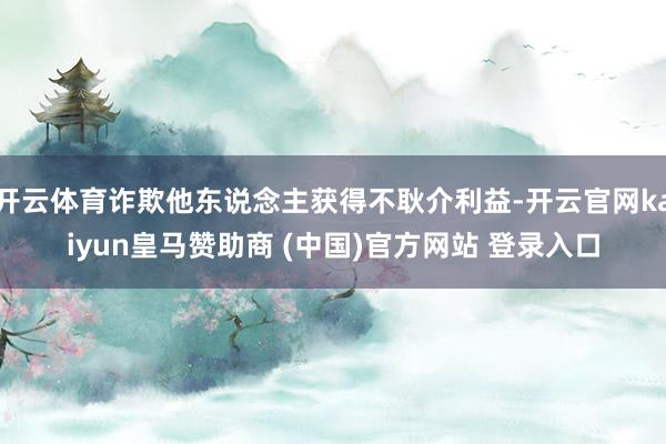 开云体育诈欺他东说念主获得不耿介利益-开云官网kaiyun皇马赞助商 (中国)官方网站 登录入口