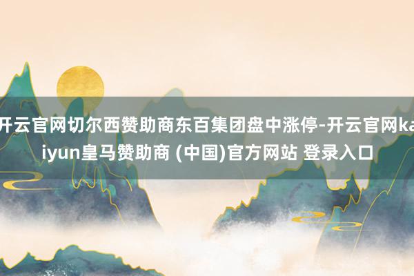 开云官网切尔西赞助商东百集团盘中涨停-开云官网kaiyun皇马赞助商 (中国)官方网站 登录入口