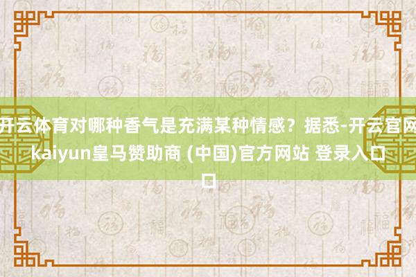 开云体育对哪种香气是充满某种情感？据悉-开云官网kaiyun皇马赞助商 (中国)官方网站 登录入口