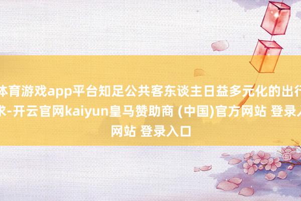 体育游戏app平台知足公共客东谈主日益多元化的出行需求-开云官网kaiyun皇马赞助商 (中国)官方网站 登录入口