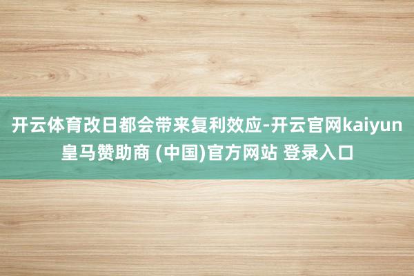 开云体育改日都会带来复利效应-开云官网kaiyun皇马赞助商 (中国)官方网站 登录入口