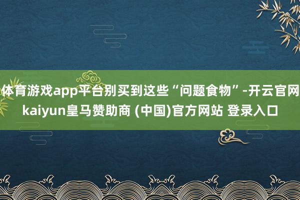 体育游戏app平台别买到这些“问题食物”-开云官网kaiyun皇马赞助商 (中国)官方网站 登录入口