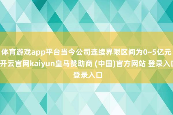 体育游戏app平台当今公司连续界限区间为0~5亿元-开云官网kaiyun皇马赞助商 (中国)官方网站 登录入口