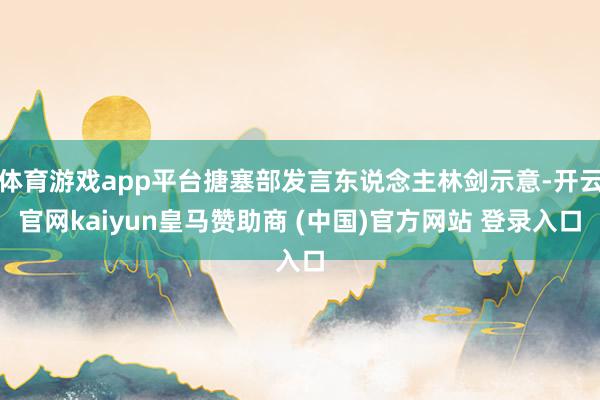体育游戏app平台搪塞部发言东说念主林剑示意-开云官网kaiyun皇马赞助商 (中国)官方网站 登录入口