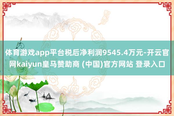 体育游戏app平台税后净利润9545.4万元-开云官网kaiyun皇马赞助商 (中国)官方网站 登录入口