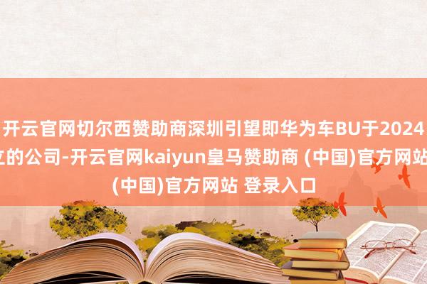 开云官网切尔西赞助商深圳引望即华为车BU于2024年1月确立的公司-开云官网kaiyun皇马赞助商 (中国)官方网站 登录入口