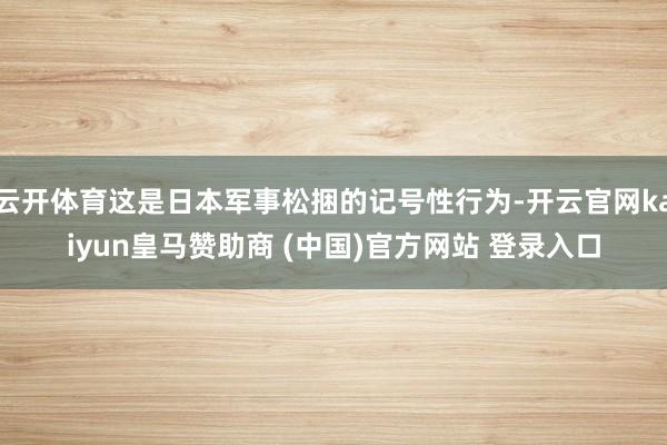 云开体育这是日本军事松捆的记号性行为-开云官网kaiyun皇马赞助商 (中国)官方网站 登录入口
