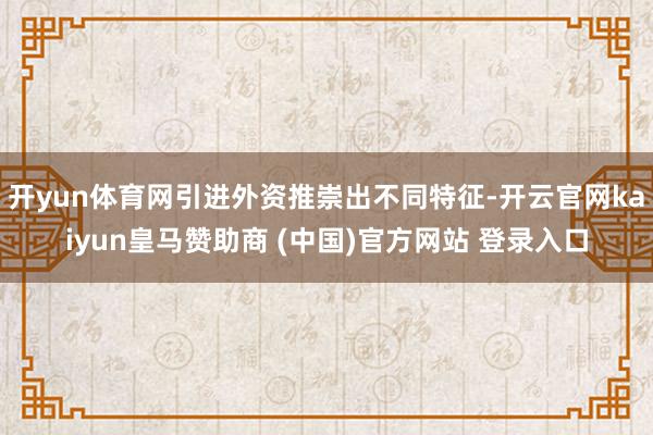 开yun体育网引进外资推崇出不同特征-开云官网kaiyun皇马赞助商 (中国)官方网站 登录入口