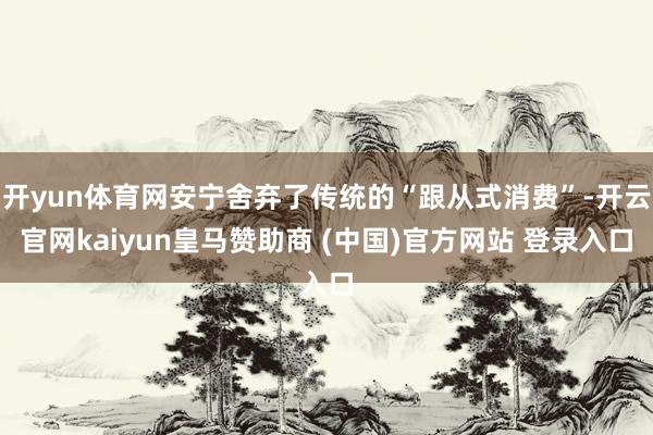 开yun体育网安宁舍弃了传统的“跟从式消费”-开云官网kaiyun皇马赞助商 (中国)官方网站 登录入口