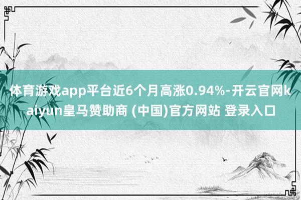 体育游戏app平台近6个月高涨0.94%-开云官网kaiyun皇马赞助商 (中国)官方网站 登录入口