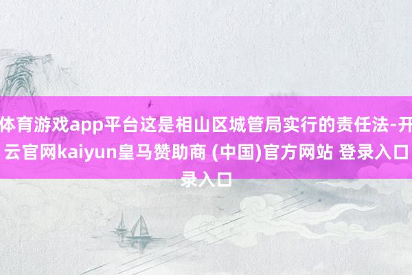 体育游戏app平台这是相山区城管局实行的责任法-开云官网kaiyun皇马赞助商 (中国)官方网站 登录入口