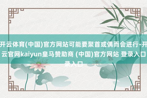 开云体育(中国)官方网站可能要聚首或偶而会进行-开云官网kaiyun皇马赞助商 (中国)官方网站 登录入口