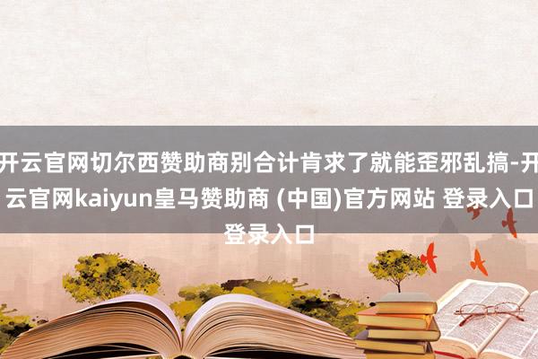 开云官网切尔西赞助商别合计肯求了就能歪邪乱搞-开云官网kaiyun皇马赞助商 (中国)官方网站 登录入口