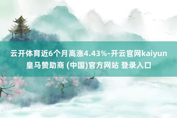 云开体育近6个月高涨4.43%-开云官网kaiyun皇马赞助商 (中国)官方网站 登录入口