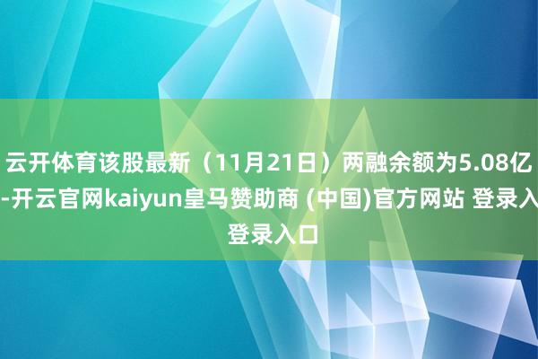 云开体育该股最新（11月21日）两融余额为5.08亿元-开云官网kaiyun皇马赞助商 (中国)官方网站 登录入口