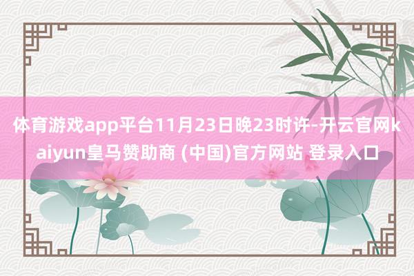 体育游戏app平台11月23日晚23时许-开云官网kaiyun皇马赞助商 (中国)官方网站 登录入口