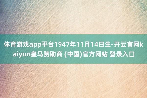 体育游戏app平台1947年11月14日生-开云官网kaiyun皇马赞助商 (中国)官方网站 登录入口