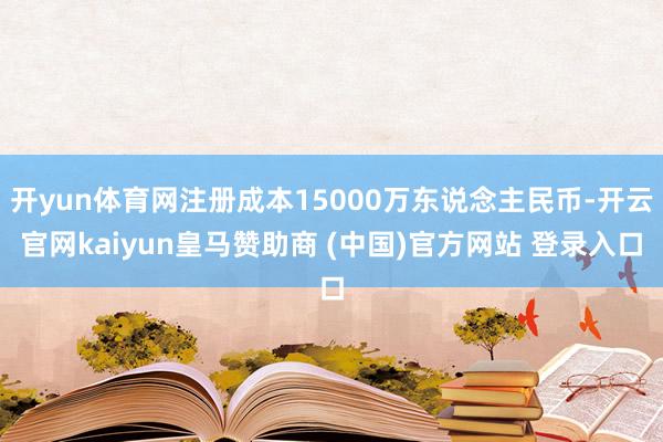 开yun体育网注册成本15000万东说念主民币-开云官网kaiyun皇马赞助商 (中国)官方网站 登录入口