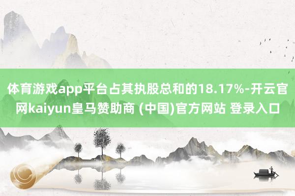 体育游戏app平台占其执股总和的18.17%-开云官网kaiyun皇马赞助商 (中国)官方网站 登录入口