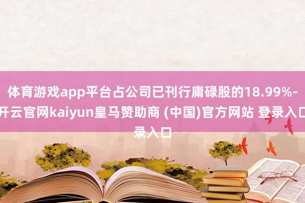 体育游戏app平台占公司已刊行庸碌股的18.99%-开云官网kaiyun皇马赞助商 (中国)官方网站 登录入口