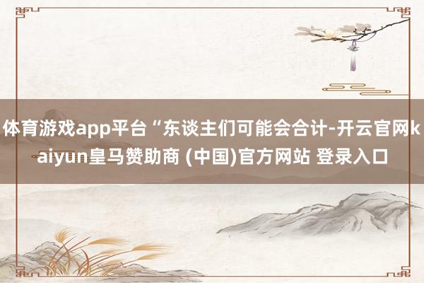 体育游戏app平台“东谈主们可能会合计-开云官网kaiyun皇马赞助商 (中国)官方网站 登录入口