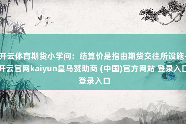 开云体育期货小学问:结算价是指由期货交往所设施-开云官网kaiyun皇马赞助商 (中国)官方网站 登录入口