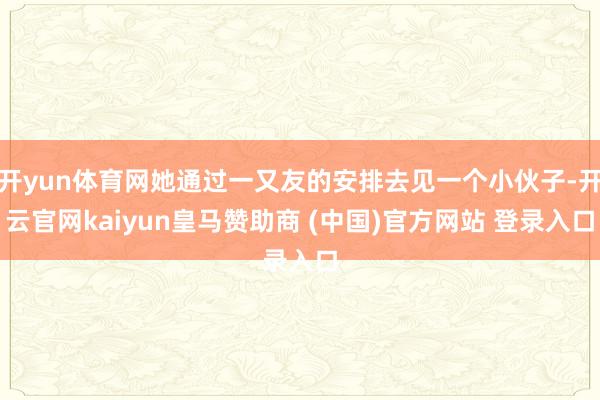 开yun体育网她通过一又友的安排去见一个小伙子-开云官网kaiyun皇马赞助商 (中国)官方网站 登录入口
