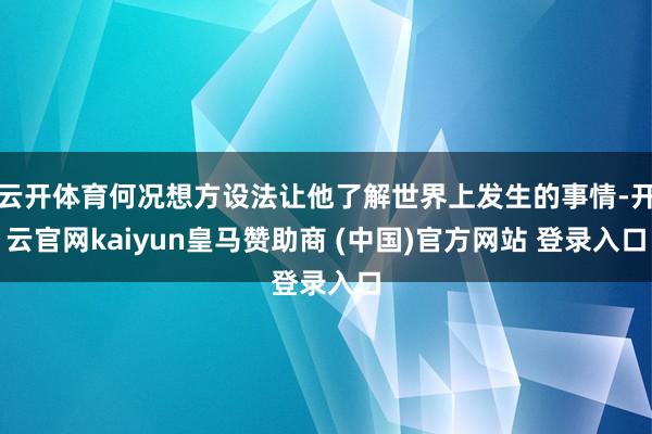 云开体育何况想方设法让他了解世界上发生的事情-开云官网kaiyun皇马赞助商 (中国)官方网站 登录入口