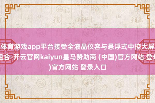 体育游戏app平台接受全液晶仪容与悬浮式中控大屏分体组合-开云官网kaiyun皇马赞助商 (中国)官方网站 登录入口