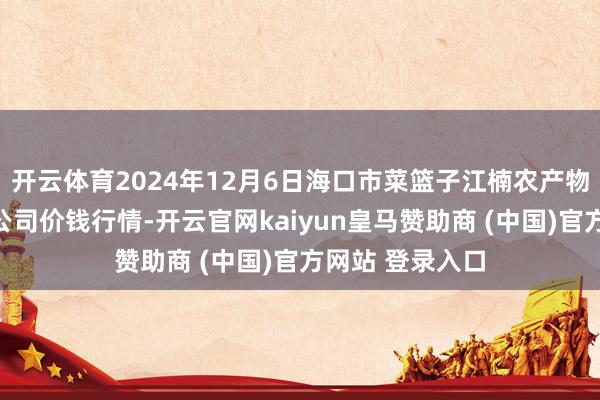 开云体育2024年12月6日海口市菜篮子江楠农产物批发商场有限公司价钱行情-开云官网kaiyun皇马赞助商 (中国)官方网站 登录入口