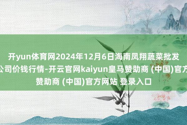 开yun体育网2024年12月6日海南凤翔蔬菜批发市集解决有限公司价钱行情-开云官网kaiyun皇马赞助商 (中国)官方网站 登录入口
