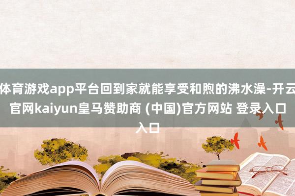 体育游戏app平台回到家就能享受和煦的沸水澡-开云官网kaiyun皇马赞助商 (中国)官方网站 登录入口
