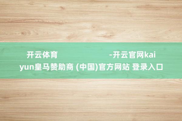 开云体育                        -开云官网kaiyun皇马赞助商 (中国)官方网站 登录入口