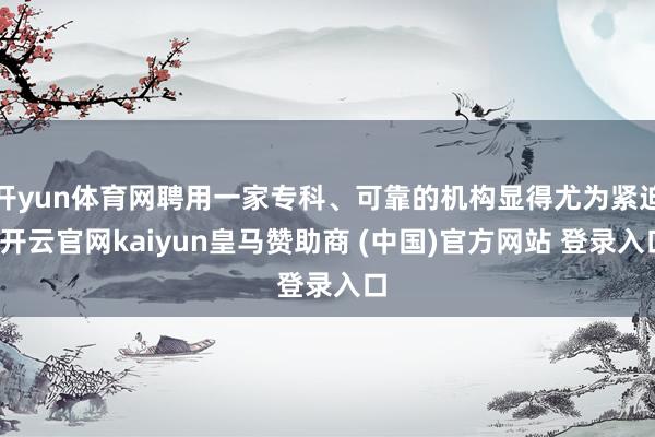 开yun体育网聘用一家专科、可靠的机构显得尤为紧迫-开云官网kaiyun皇马赞助商 (中国)官方网站 登录入口